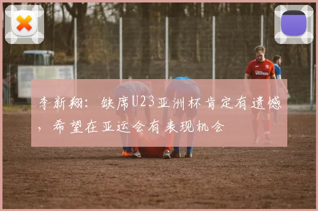 李新翔：缺席U23亚洲杯肯定有遗憾，希望在亚运会有表现机会