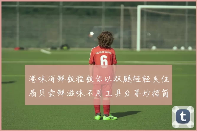 港味海鲜教程教你以双腿轻轻夹住扇贝尝鲜滋味不用工具分享妙招简单