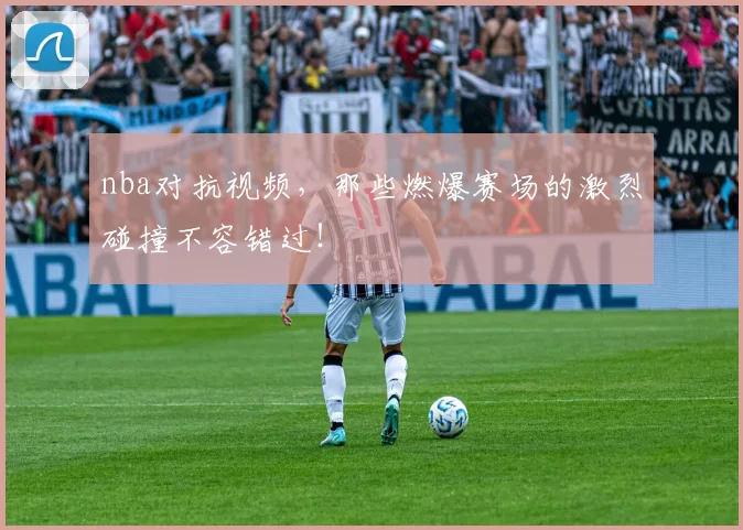 nba对抗视频，那些燃爆赛场的激烈碰撞不容错过！