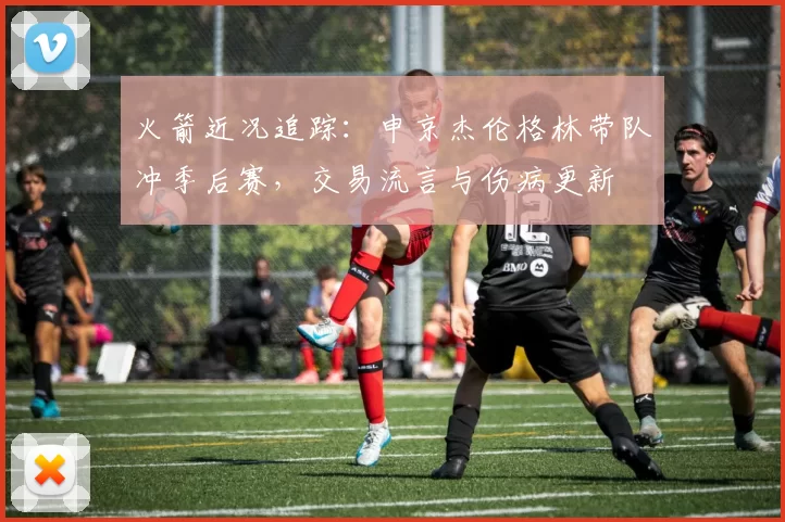 火箭近况追踪：申京杰伦格林带队冲季后赛，交易流言与伤病更新