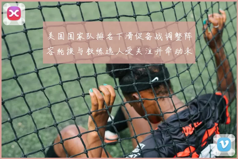 美国国家队排名下滑促备战调整阵容轮换与教练选人受关注并牵动未来赛程