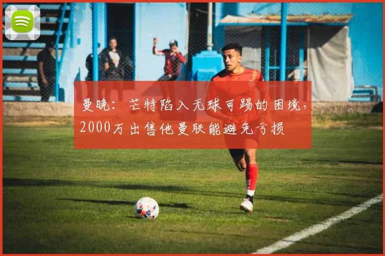 曼晚：芒特陷入无球可踢的困境，2000万出售他曼联能避免亏损