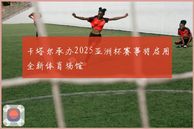 卡塔尔承办2025亚洲杯赛事将启用全新体育场馆