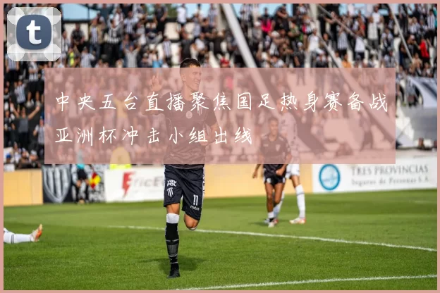 中央五台直播聚焦国足热身赛备战亚洲杯冲击小组出线