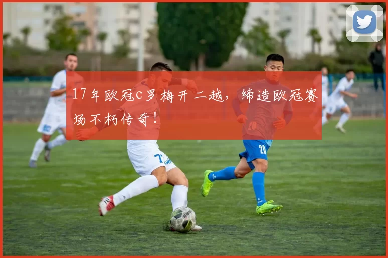 17年欧冠c罗梅开二越，缔造欧冠赛场不朽传奇！