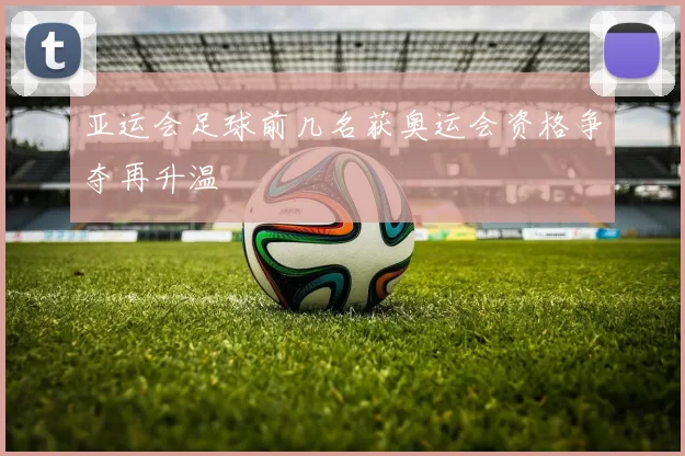 亚运会足球前几名获奥运会资格争夺再升温