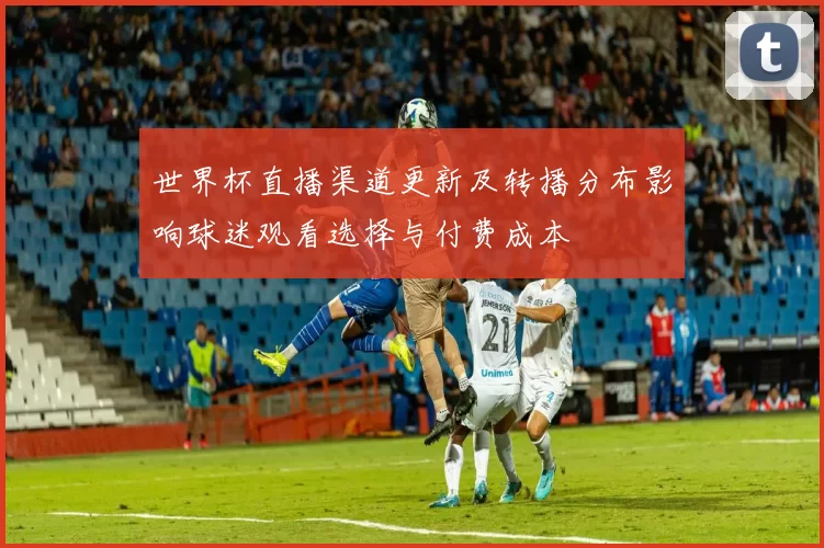 世界杯直播渠道更新及转播分布影响球迷观看选择与付费成本