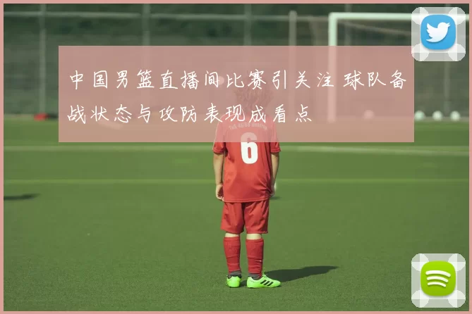 中国男篮直播间比赛引关注 球队备战状态与攻防表现成看点