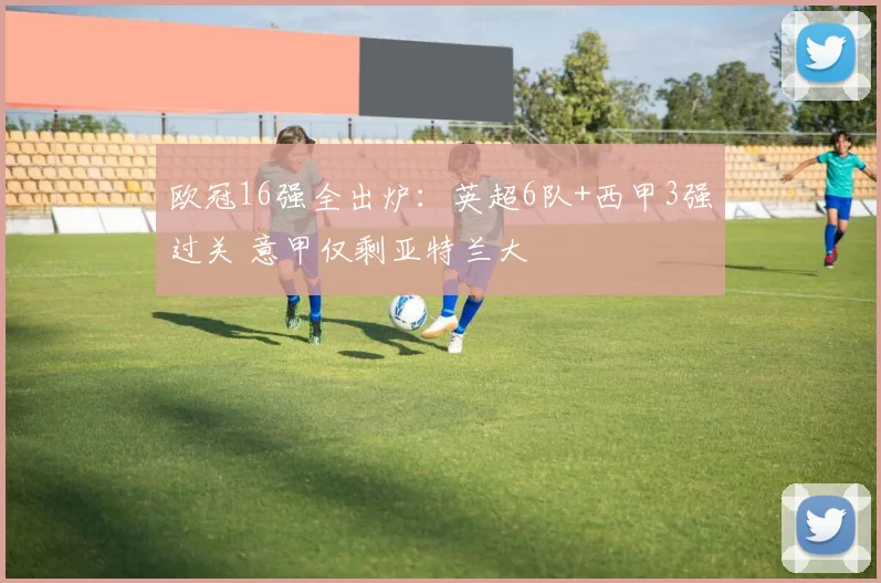 欧冠16强全出炉：英超6队+西甲3强过关 意甲仅剩亚特兰大