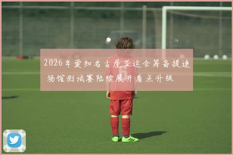 2026年爱知名古屋亚运会筹备提速 场馆测试赛陆续展开看点升级