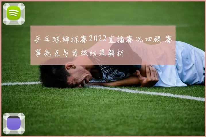 乒乓球锦标赛2022直播赛况回顾 赛事亮点与晋级结果解析