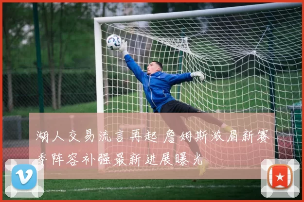 湖人交易流言再起 詹姆斯浓眉新赛季阵容补强最新进展曝光