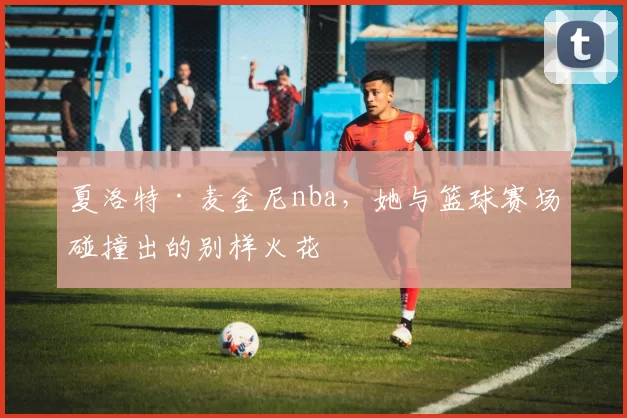 夏洛特·麦金尼nba，她与篮球赛场碰撞出的别样火花