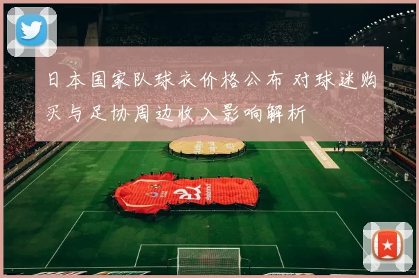 日本国家队球衣价格公布 对球迷购买与足协周边收入影响解析