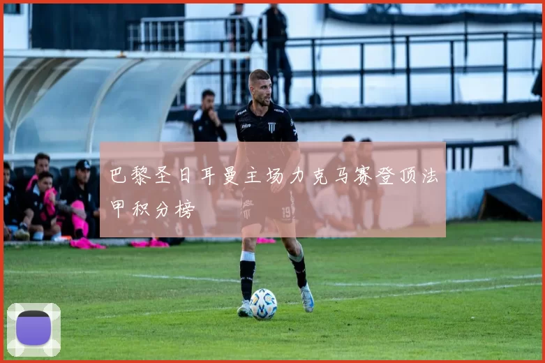 巴黎圣日耳曼主场力克马赛登顶法甲积分榜