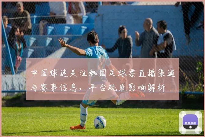 中国球迷关注韩国足球票直播渠道与赛事信息,平台观看影响解析