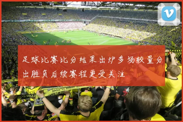 足球比赛比分结果出炉多场较量分出胜负后续赛程更受关注