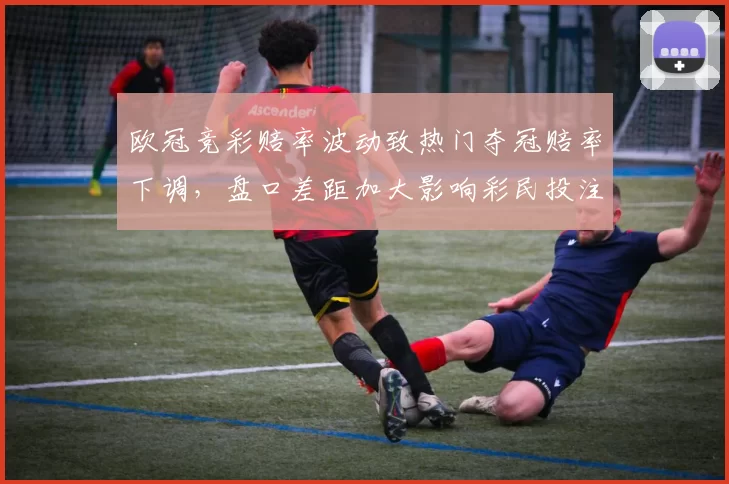 欧冠竞彩赔率波动致热门夺冠赔率下调,盘口差距加大影响彩民投注策略