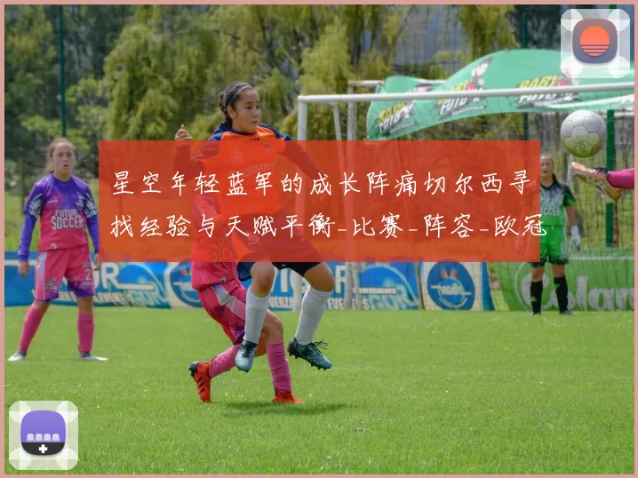 星空年轻蓝军的成长阵痛切尔西寻找经验与天赋平衡_比赛_阵容_欧冠