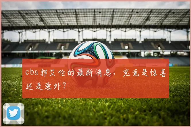 cba郭艾伦的最新消息，究竟是惊喜还是意外？