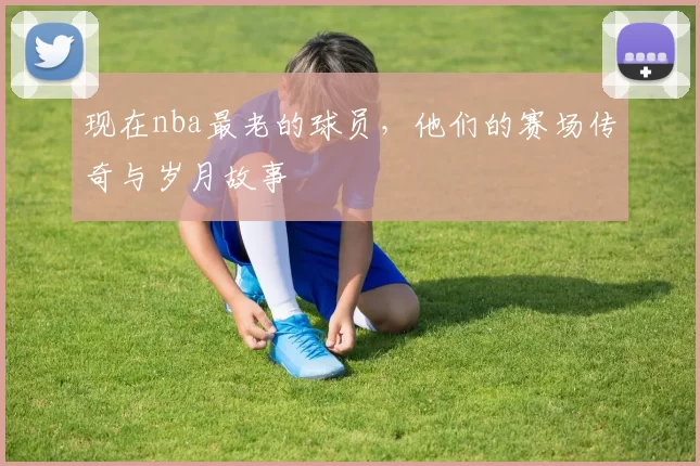 现在nba最老的球员，他们的赛场传奇与岁月故事