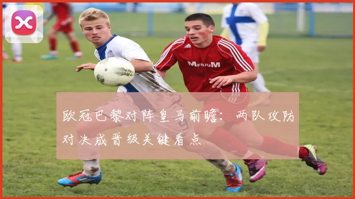 欧冠巴黎对阵皇马前瞻：两队攻防对决成晋级关键看点