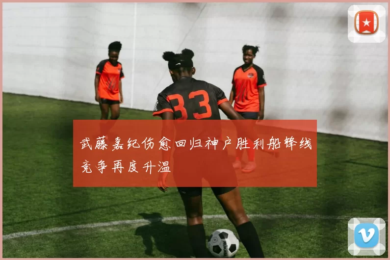 武藤嘉纪伤愈回归神户胜利船锋线竞争再度升温